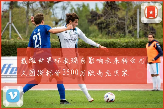 戴维世界杯表现或影响未来转会尤文图斯标价3500万欧尚无买家