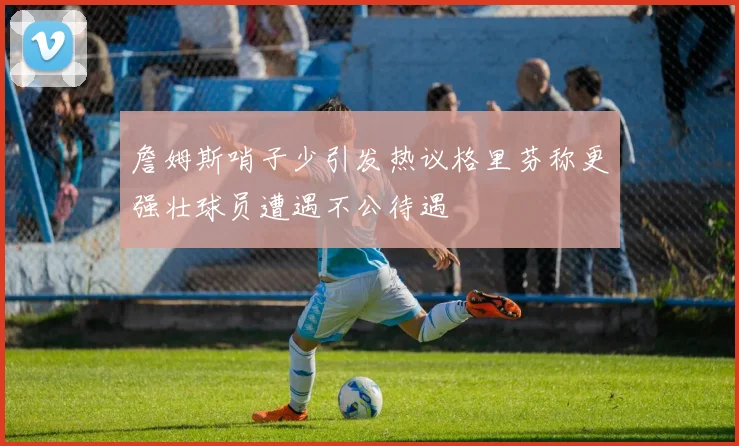 詹姆斯哨子少引发热议格里芬称更强壮球员遭遇不公待遇