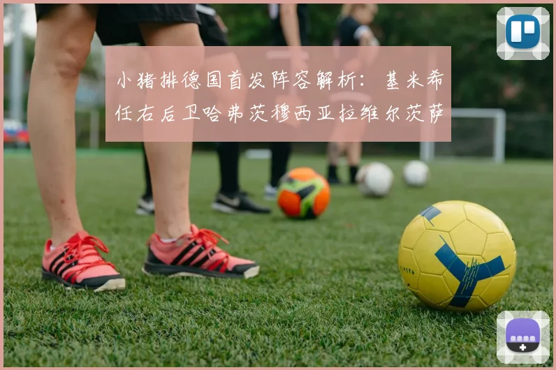 小猪排德国首发阵容解析：基米希任右后卫哈弗茨穆西亚拉维尔茨萨内齐聚一堂