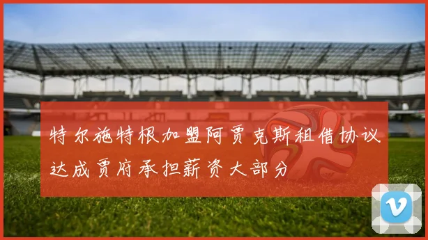 特尔施特根加盟阿贾克斯租借协议达成贾府承担薪资大部分