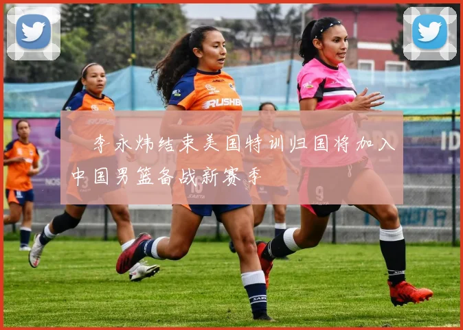 偰李永炜结束美国特训归国将加入中国男篮备战新赛季