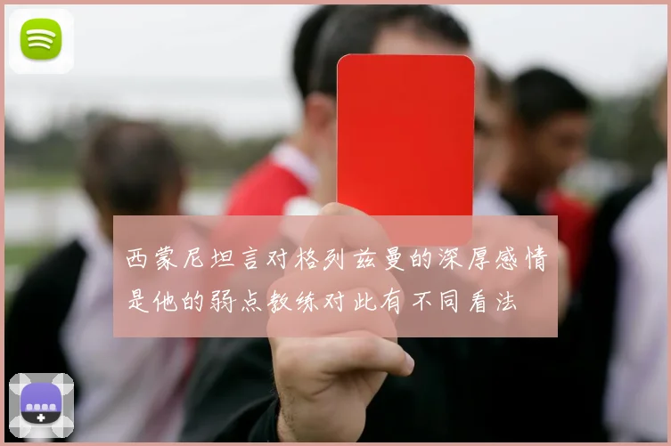 西蒙尼坦言对格列兹曼的深厚感情是他的弱点教练对此有不同看法