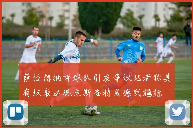 萨拉赫批评球队引发争议记者称其有权表达观点斯洛特或感到尴尬
