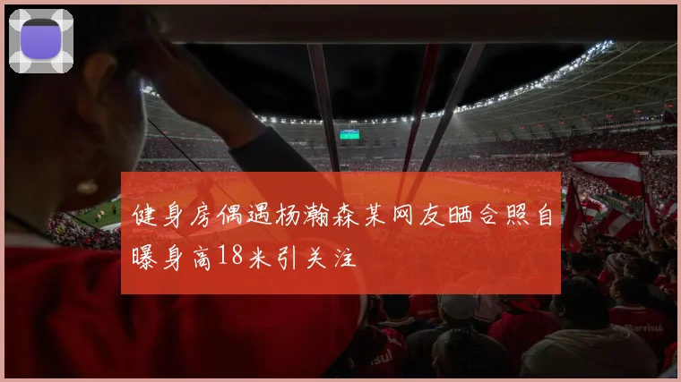 健身房偶遇杨瀚森某网友晒合照自曝身高18米引关注