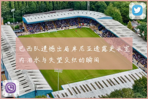 巴西队遗憾出局库尼亚透露更衣室内泪水与失望交织的瞬间