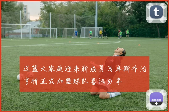 辽篮大家庭迎来新成员马库斯乔治亨特正式加盟球队喜讯分享