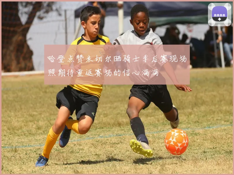 哈登点赞米切尔晒骑士季后赛现场照期待重返赛场的信心满满
