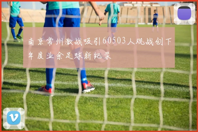 南京常州激战吸引60503人观战创下年度业余足球新纪录