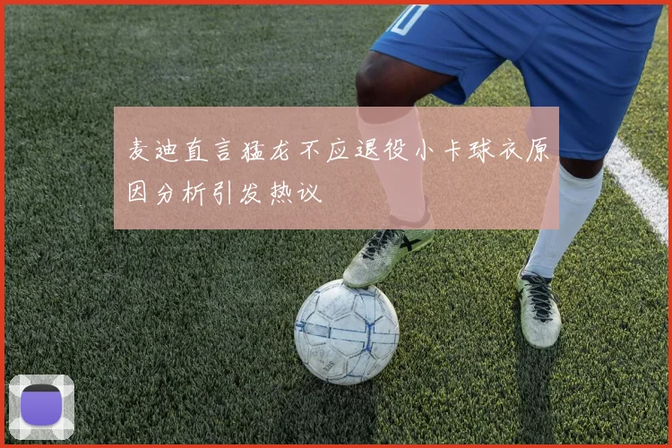 麦迪直言猛龙不应退役小卡球衣原因分析引发热议