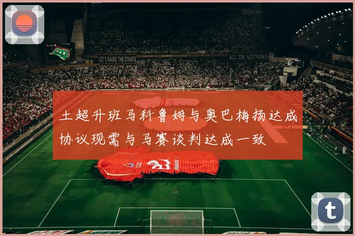 土超升班马科鲁姆与奥巴梅扬达成协议现需与马赛谈判达成一致
