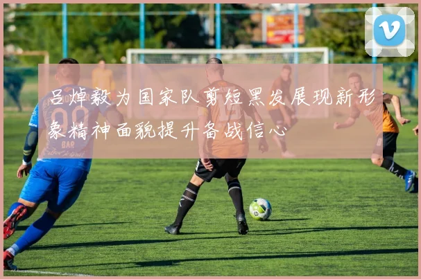 吕焯毅为国家队剪短黑发展现新形象精神面貌提升备战信心