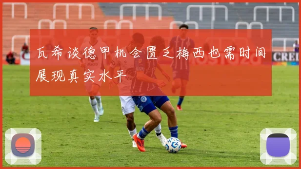 瓦希谈德甲机会匮乏梅西也需时间展现真实水平