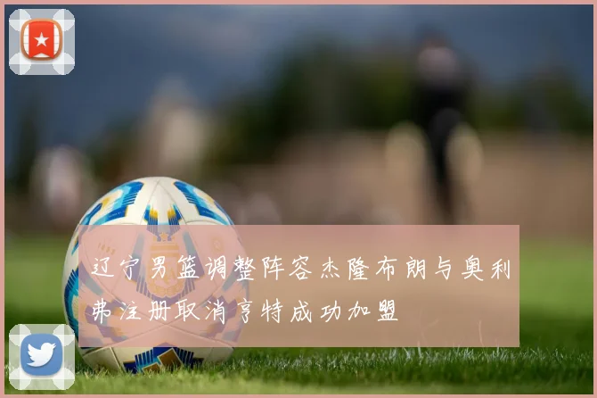 辽宁男篮调整阵容杰隆布朗与奥利弗注册取消亨特成功加盟