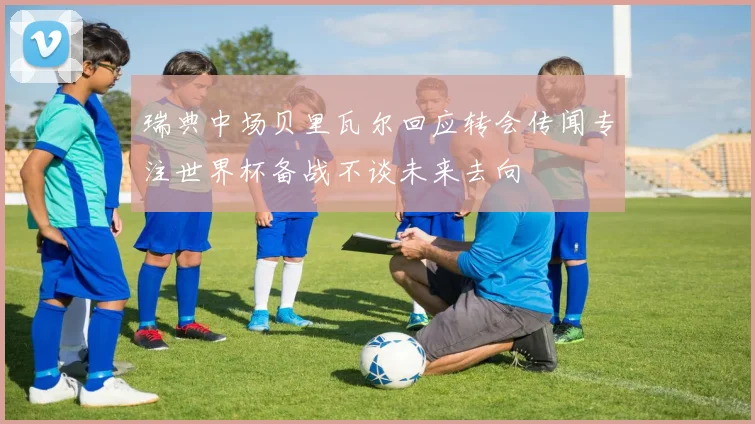 瑞典中场贝里瓦尔回应转会传闻专注世界杯备战不谈未来去向