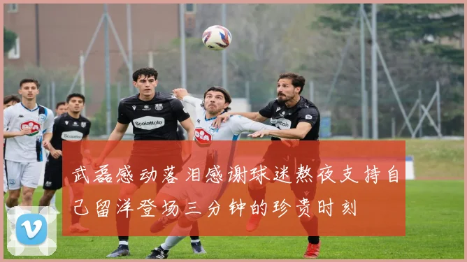 武磊感动落泪感谢球迷熬夜支持自己留洋登场三分钟的珍贵时刻