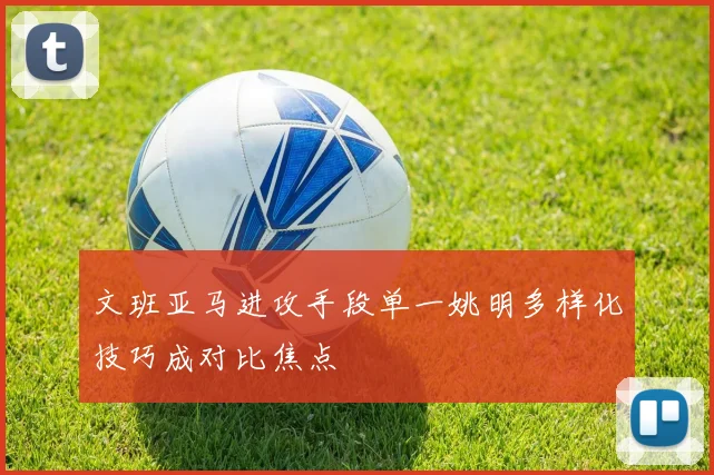 文班亚马进攻手段单一姚明多样化技巧成对比焦点