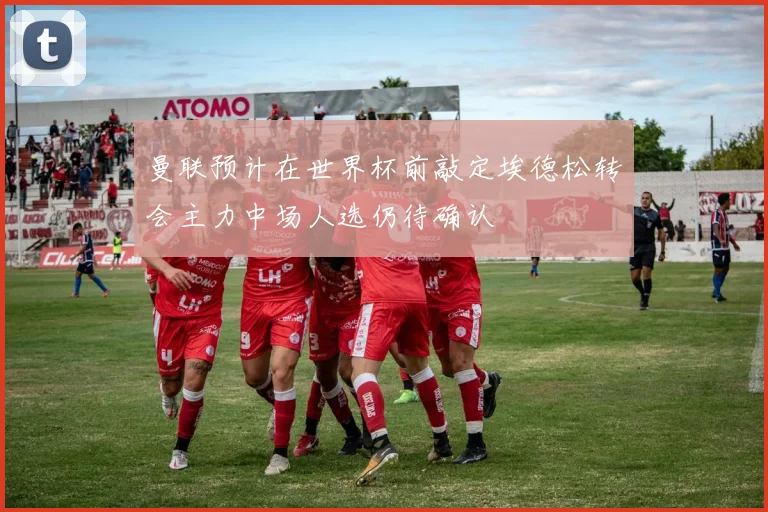 曼联预计在世界杯前敲定埃德松转会主力中场人选仍待确认