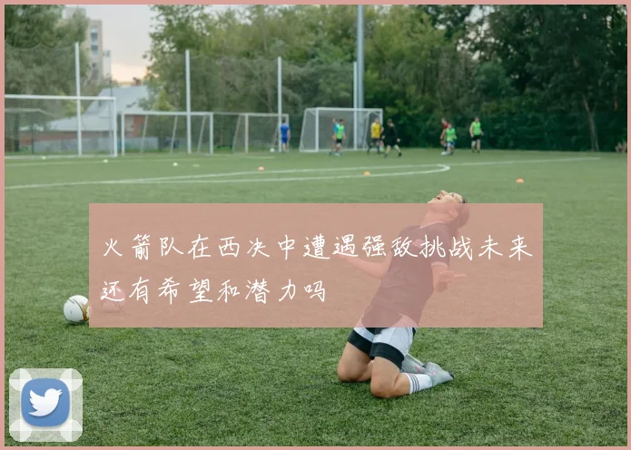 火箭队在西决中遭遇强敌挑战未来还有希望和潜力吗